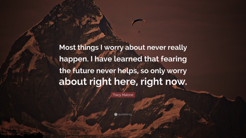 Tracy Malone Quote: “Most things I worry about never really happen. I have learned that fearing the future never helps, so only worry about right here, right now.”