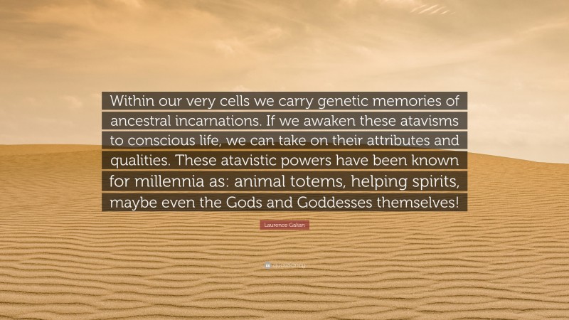 Laurence Galian Quote: “Within our very cells we carry genetic memories of ancestral incarnations. If we awaken these atavisms to conscious life, we can take on their attributes and qualities. These atavistic powers have been known for millennia as: animal totems, helping spirits, maybe even the Gods and Goddesses themselves!”