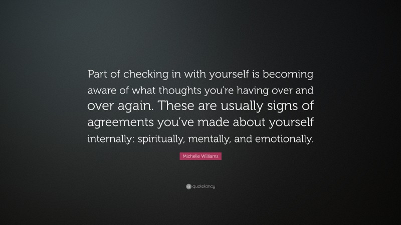 Michelle Williams Quote: “Part of checking in with yourself is becoming aware of what thoughts you’re having over and over again. These are usually signs of agreements you’ve made about yourself internally: spiritually, mentally, and emotionally.”