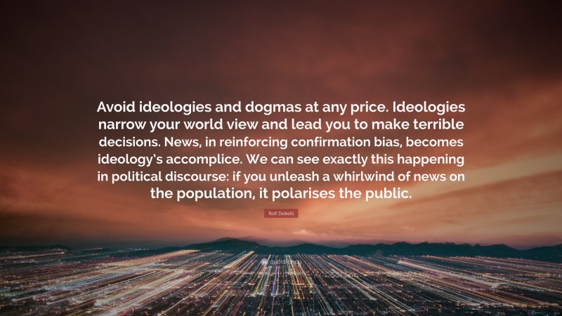 Rolf Dobelli Quote: “Avoid ideologies and dogmas at any price. Ideologies narrow your world view and lead you to make terrible decisions. News, in reinforcing confirmation bias, becomes ideology’s accomplice. We can see exactly this happening in political discourse: if you unleash a whirlwind of news on the population, it polarises the public.”