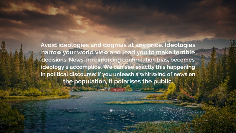 Rolf Dobelli Quote: “Avoid ideologies and dogmas at any price. Ideologies narrow your world view and lead you to make terrible decisions. News, in reinforcing confirmation bias, becomes ideology’s accomplice. We can see exactly this happening in political discourse: if you unleash a whirlwind of news on the population, it polarises the public.”