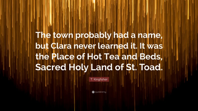 T. Kingfisher Quote: “The town probably had a name, but Clara never learned it. It was the Place of Hot Tea and Beds, Sacred Holy Land of St. Toad.”