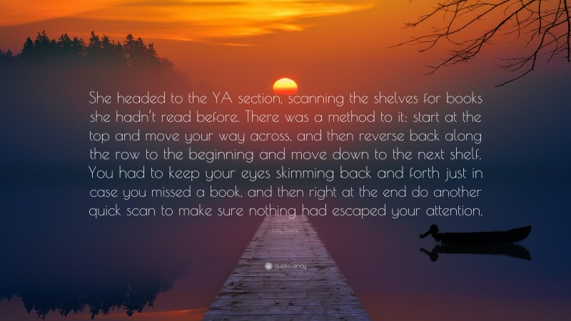 Lucy Powrie Quote: “She headed to the YA section, scanning the shelves for books she hadn’t read before. There was a method to it: start at the top and move your way across, and then reverse back along the row to the beginning and move down to the next shelf. You had to keep your eyes skimming back and forth just in case you missed a book, and then right at the end do another quick scan to make sure nothing had escaped your attention.”