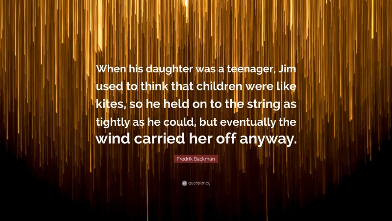 Fredrik Backman Quote: “When his daughter was a teenager, Jim used to think that children were like kites, so he held on to the string as tightly as he could, but eventually the wind carried her off anyway.”