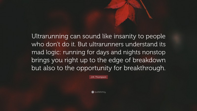 J.M. Thompson Quote: “Ultrarunning can sound like insanity to people who don’t do it. But ultrarunners understand its mad logic: running for days and nights nonstop brings you right up to the edge of breakdown but also to the opportunity for breakthrough.”