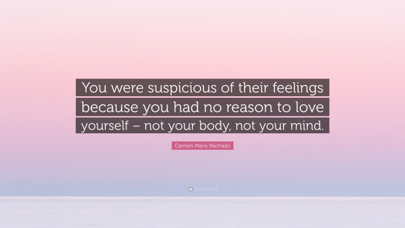 Carmen Maria Machado Quote: “You were suspicious of their feelings because you had no reason to love yourself – not your body, not your mind.”