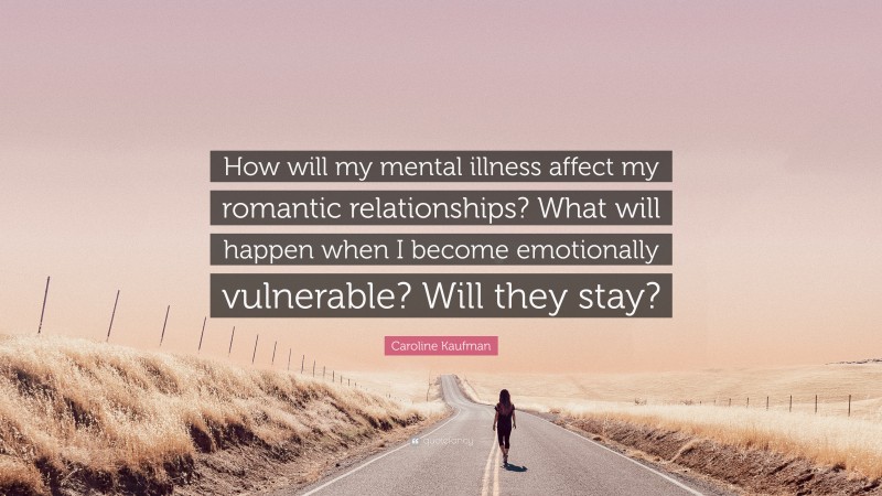 Caroline Kaufman Quote: “How will my mental illness affect my romantic relationships? What will happen when I become emotionally vulnerable? Will they stay?”