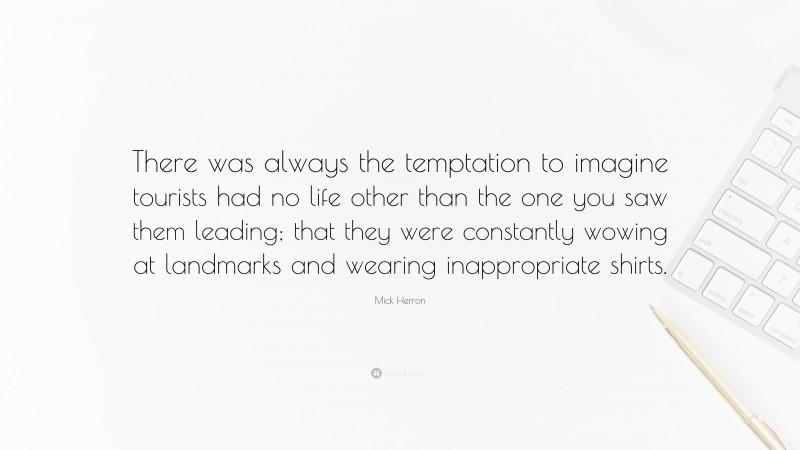 Mick Herron Quote: “There was always the temptation to imagine tourists had no life other than the one you saw them leading; that they were constantly wowing at landmarks and wearing inappropriate shirts.”