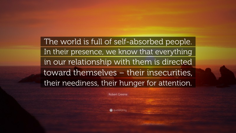 Robert Greene Quote: “The world is full of self-absorbed people. In their presence, we know that everything in our relationship with them is directed toward themselves – their insecurities, their neediness, their hunger for attention.”