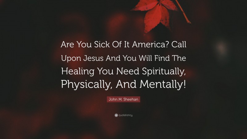 John M. Sheehan Quote: “Are You Sick Of It America? Call Upon Jesus And You Will Find The Healing You Need Spiritually, Physically, And Mentally!”