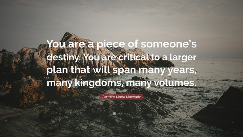 Carmen Maria Machado Quote: “You are a piece of someone’s destiny. You are critical to a larger plan that will span many years, many kingdoms, many volumes.”