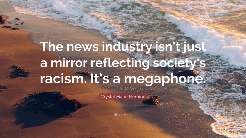 Crystal Marie Fleming Quote: “The news industry isn’t just a mirror reflecting society’s racism. It’s a megaphone.”