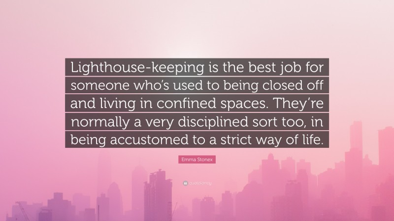 Emma Stonex Quote: “Lighthouse-keeping is the best job for someone who’s used to being closed off and living in confined spaces. They’re normally a very disciplined sort too, in being accustomed to a strict way of life.”