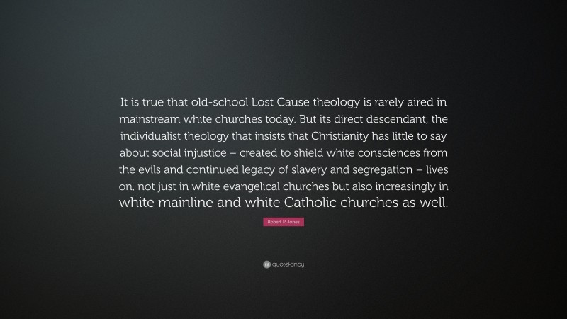 Robert P. Jones Quote: “It is true that old-school Lost Cause theology is rarely aired in mainstream white churches today. But its direct descendant, the individualist theology that insists that Christianity has little to say about social injustice – created to shield white consciences from the evils and continued legacy of slavery and segregation – lives on, not just in white evangelical churches but also increasingly in white mainline and white Catholic churches as well.”