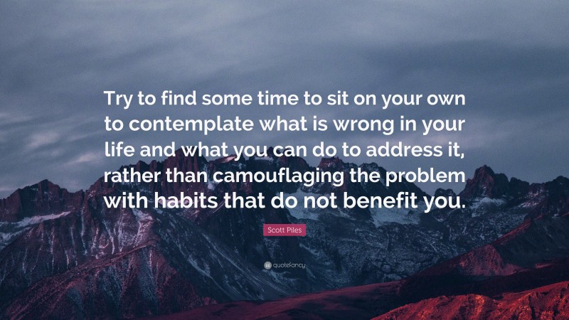 Scott Piles Quote: “Try to find some time to sit on your own to contemplate what is wrong in your life and what you can do to address it, rather than camouflaging the problem with habits that do not benefit you.”