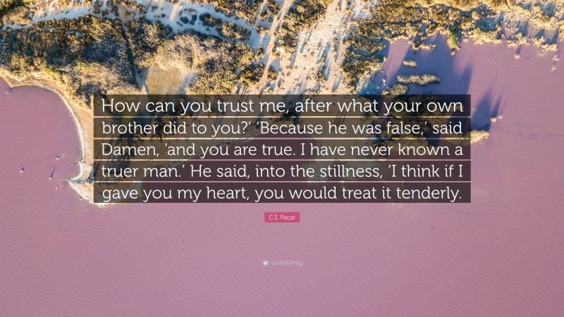 C.S. Pacat Quote: “How can you trust me, after what your own brother did to you?’ ‘Because he was false,’ said Damen, ‘and you are true. I have never known a truer man.’ He said, into the stillness, ‘I think if I gave you my heart, you would treat it tenderly.”