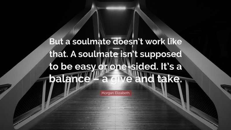 Morgan Elizabeth Quote: “But a soulmate doesn’t work like that. A soulmate isn’t supposed to be easy or one-sided. It’s a balance – a give and take.”