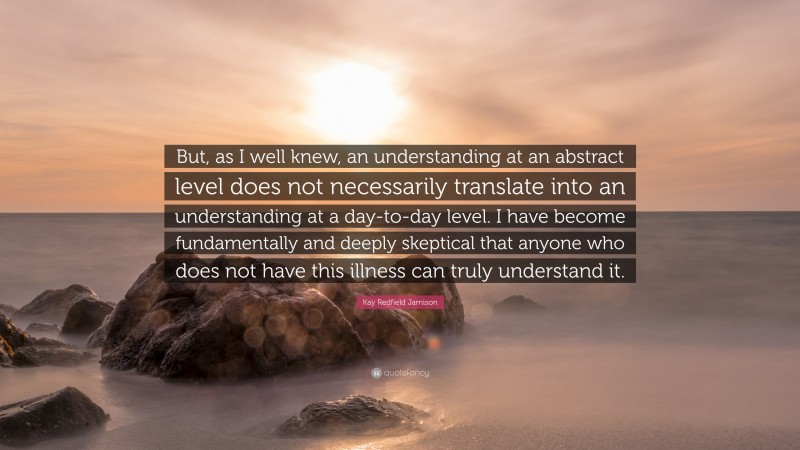 Kay Redfield Jamison Quote: “But, as I well knew, an understanding at an abstract level does not necessarily translate into an understanding at a day-to-day level. I have become fundamentally and deeply skeptical that anyone who does not have this illness can truly understand it.”