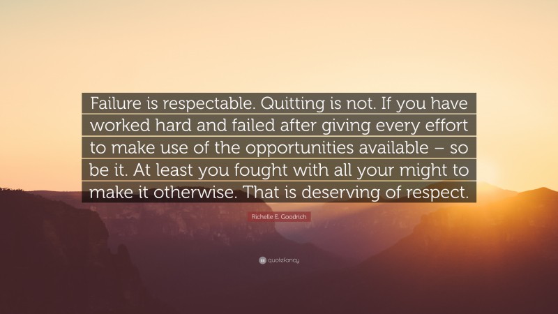 Richelle E. Goodrich Quote: “Failure is respectable. Quitting is not. If you have worked hard and failed after giving every effort to make use of the opportunities available – so be it. At least you fought with all your might to make it otherwise. That is deserving of respect.”