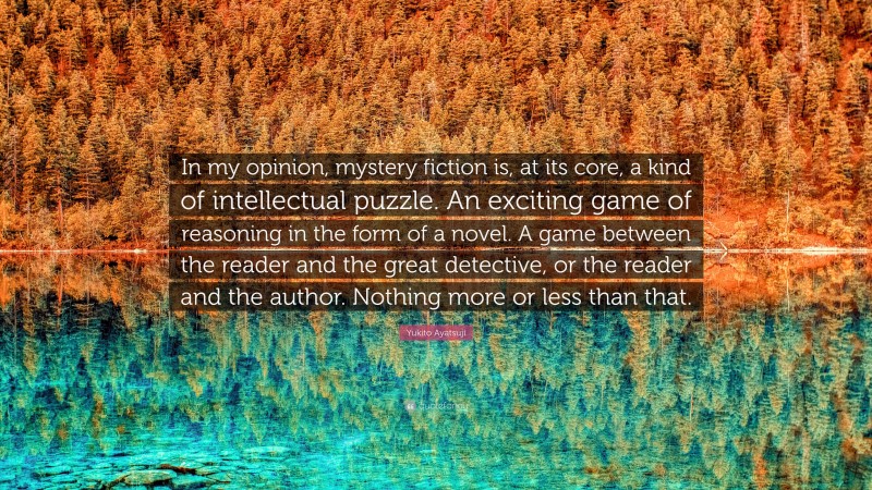 Yukito Ayatsuji Quote: “In my opinion, mystery fiction is, at its core, a kind of intellectual puzzle. An exciting game of reasoning in the form of a novel. A game between the reader and the great detective, or the reader and the author. Nothing more or less than that.”