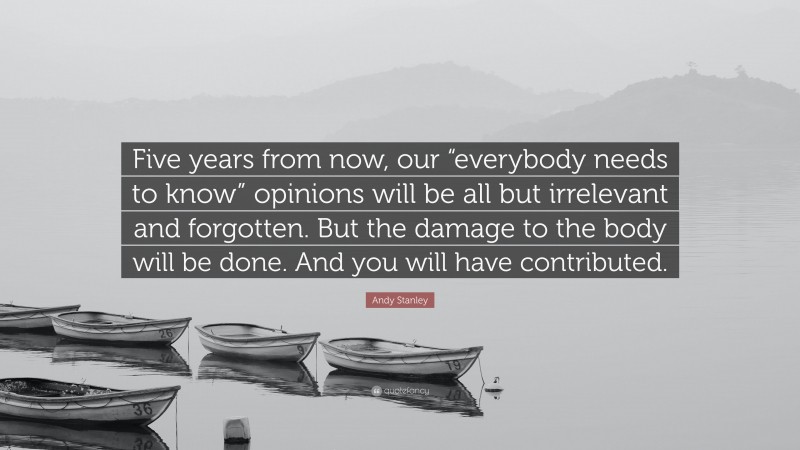 Andy Stanley Quote: “Five years from now, our “everybody needs to know” opinions will be all but irrelevant and forgotten. But the damage to the body will be done. And you will have contributed.”