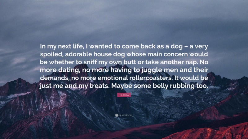 T.S. Snow Quote: “In my next life, I wanted to come back as a dog – a very spoiled, adorable house dog whose main concern would be whether to sniff my own butt or take another nap. No more dating, no more having to juggle men and their demands, no more emotional rollercoasters. It would be just me and my treats. Maybe some belly rubbing too.”
