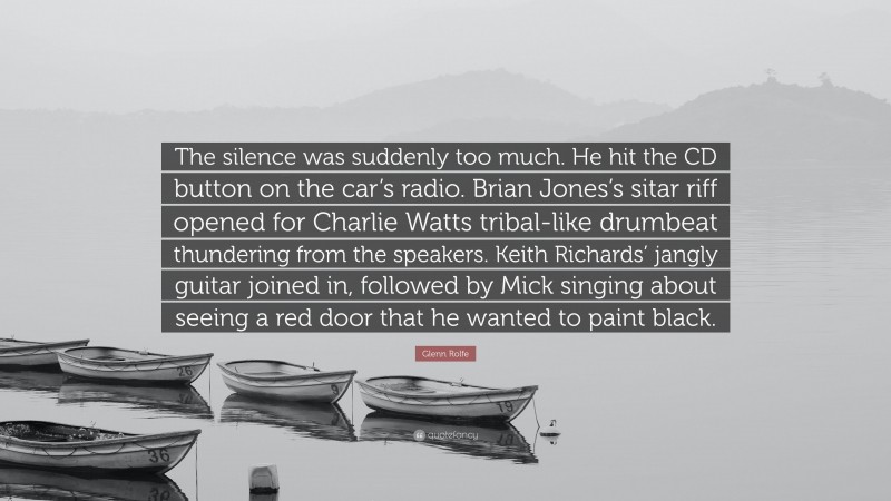 Glenn Rolfe Quote: “The silence was suddenly too much. He hit the CD button on the car’s radio. Brian Jones’s sitar riff opened for Charlie Watts tribal-like drumbeat thundering from the speakers. Keith Richards’ jangly guitar joined in, followed by Mick singing about seeing a red door that he wanted to paint black.”