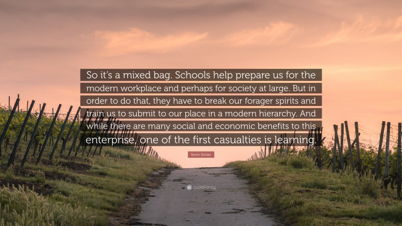 Kevin Simler Quote: “So it’s a mixed bag. Schools help prepare us for the modern workplace and perhaps for society at large. But in order to do that, they have to break our forager spirits and train us to submit to our place in a modern hierarchy. And while there are many social and economic benefits to this enterprise, one of the first casualties is learning.”