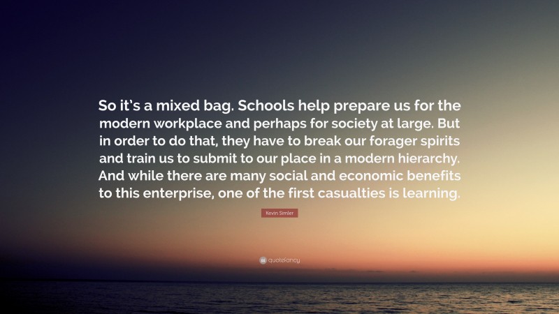 Kevin Simler Quote: “So it’s a mixed bag. Schools help prepare us for the modern workplace and perhaps for society at large. But in order to do that, they have to break our forager spirits and train us to submit to our place in a modern hierarchy. And while there are many social and economic benefits to this enterprise, one of the first casualties is learning.”