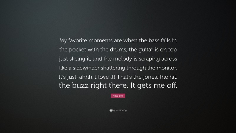 Nikki Sixx Quote: “My favorite moments are when the bass falls in the pocket with the drums, the guitar is on top just slicing it, and the melody is scraping across like a sidewinder shattering through the monitor. It’s just, ahhh, I love it! That’s the jones, the hit, the buzz right there. It gets me off.”
