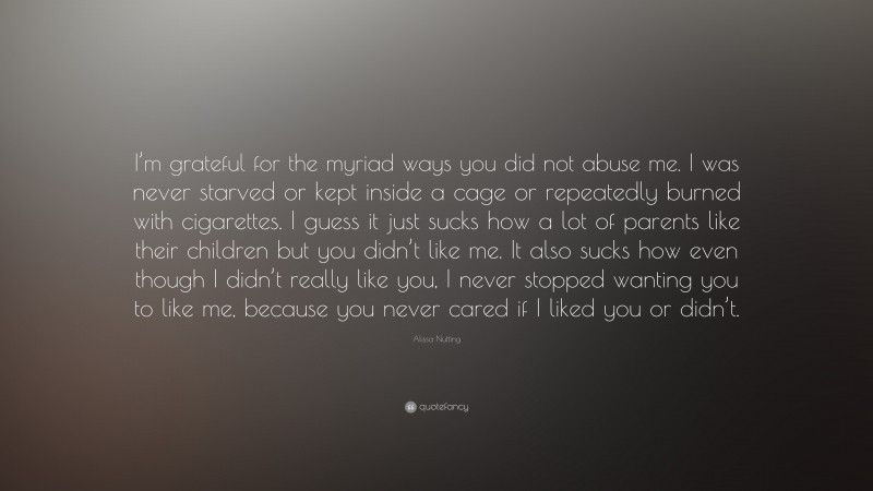 Alissa Nutting Quote: “I’m grateful for the myriad ways you did not abuse me. I was never starved or kept inside a cage or repeatedly burned with cigarettes. I guess it just sucks how a lot of parents like their children but you didn’t like me. It also sucks how even though I didn’t really like you, I never stopped wanting you to like me, because you never cared if I liked you or didn’t.”