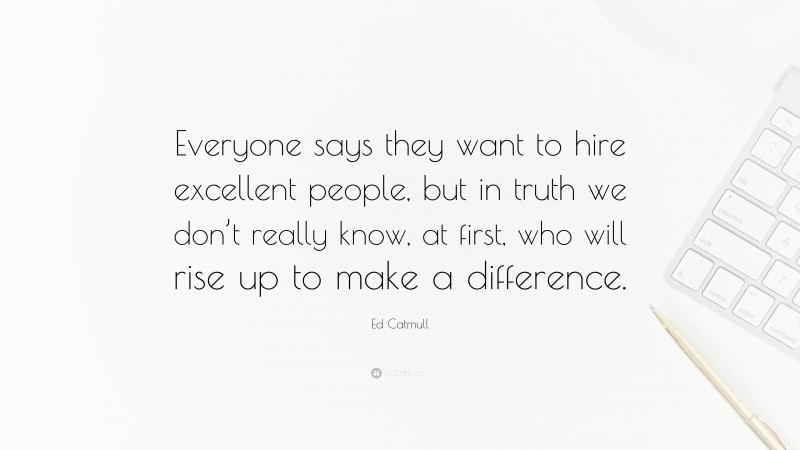 Ed Catmull Quote: “Everyone says they want to hire excellent people, but in truth we don’t really know, at first, who will rise up to make a difference.”