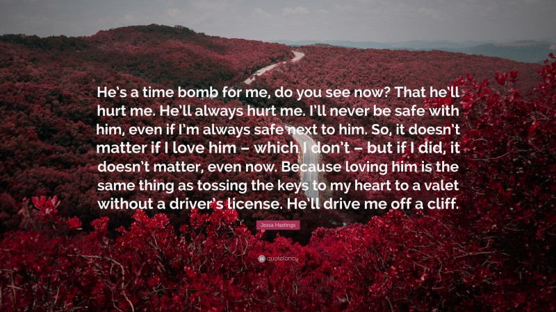 Jessa Hastings Quote: “He’s a time bomb for me, do you see now? That he’ll hurt me. He’ll always hurt me. I’ll never be safe with him, even if I’m always safe next to him. So, it doesn’t matter if I love him – which I don’t – but if I did, it doesn’t matter, even now. Because loving him is the same thing as tossing the keys to my heart to a valet without a driver’s license. He’ll drive me off a cliff.”