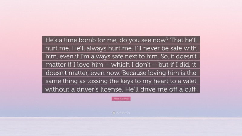 Jessa Hastings Quote: “He’s a time bomb for me, do you see now? That he’ll hurt me. He’ll always hurt me. I’ll never be safe with him, even if I’m always safe next to him. So, it doesn’t matter if I love him – which I don’t – but if I did, it doesn’t matter, even now. Because loving him is the same thing as tossing the keys to my heart to a valet without a driver’s license. He’ll drive me off a cliff.”