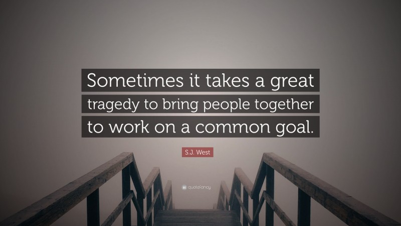 S.J. West Quote: “Sometimes it takes a great tragedy to bring people together to work on a common goal.”