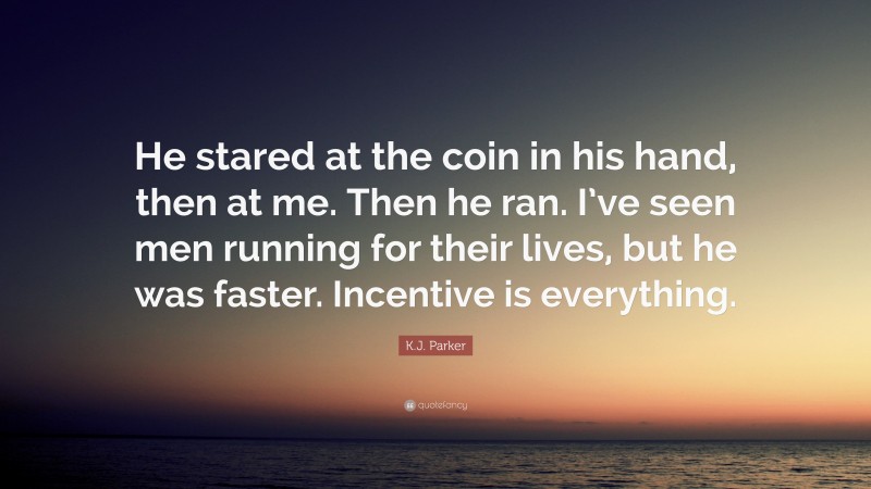 K.J. Parker Quote: “He stared at the coin in his hand, then at me. Then he ran. I’ve seen men running for their lives, but he was faster. Incentive is everything.”
