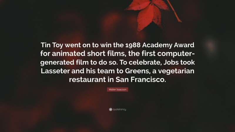 Walter Isaacson Quote: “Tin Toy went on to win the 1988 Academy Award for animated short films, the first computer-generated film to do so. To celebrate, Jobs took Lasseter and his team to Greens, a vegetarian restaurant in San Francisco.”