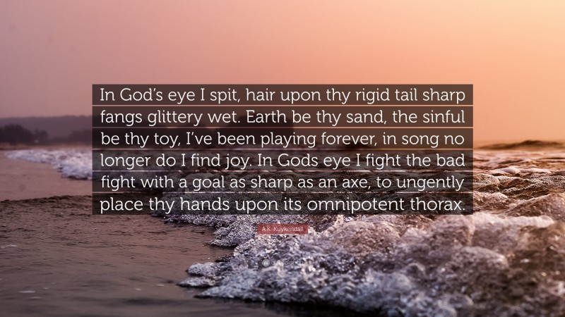 A.K. Kuykendall Quote: “In God’s eye I spit, hair upon thy rigid tail sharp fangs glittery wet. Earth be thy sand, the sinful be thy toy, I’ve been playing forever, in song no longer do I find joy. In Gods eye I fight the bad fight with a goal as sharp as an axe, to ungently place thy hands upon its omnipotent thorax.”