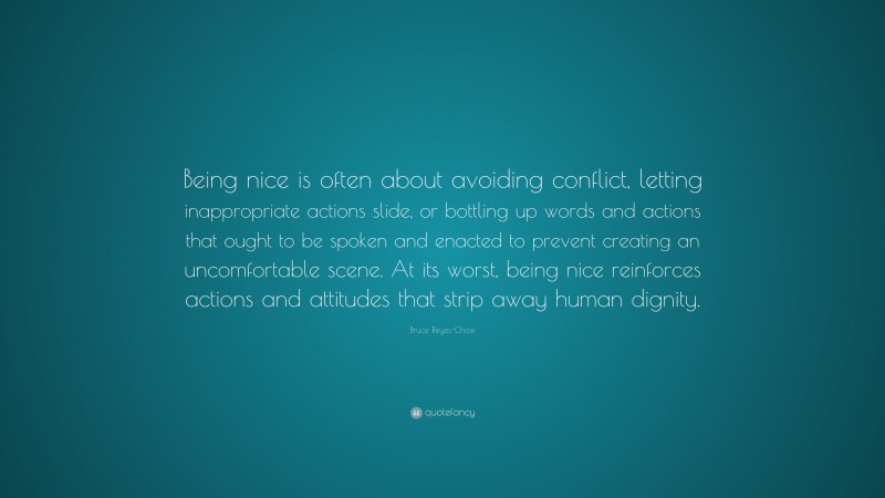 Bruce Reyes-Chow Quote: “Being nice is often about avoiding conflict, letting inappropriate actions slide, or bottling up words and actions that ought to be spoken and enacted to prevent creating an uncomfortable scene. At its worst, being nice reinforces actions and attitudes that strip away human dignity.”