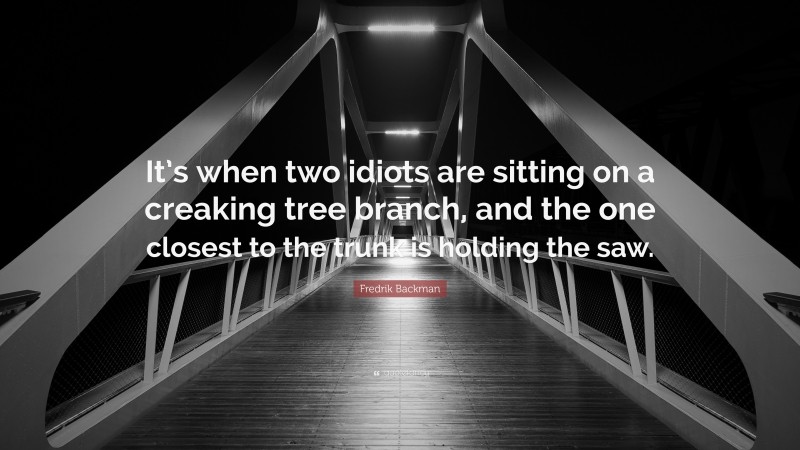 Fredrik Backman Quote: “It’s when two idiots are sitting on a creaking tree branch, and the one closest to the trunk is holding the saw.”