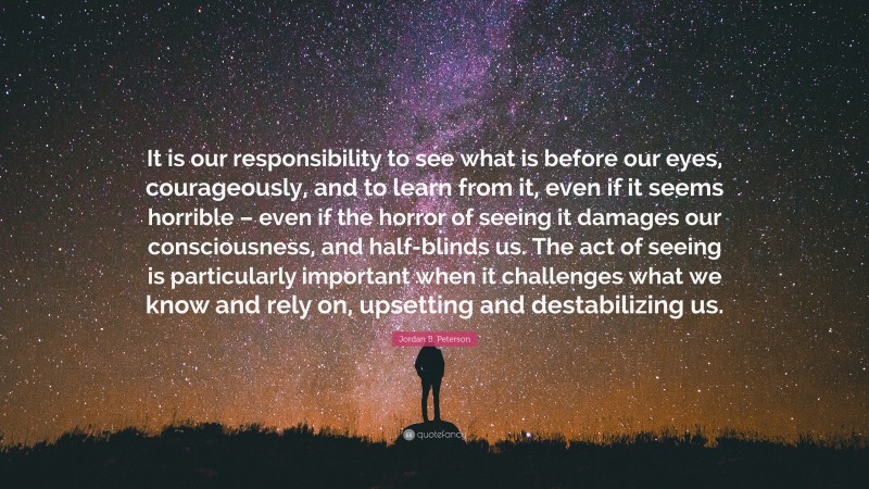 Jordan B. Peterson Quote: “It is our responsibility to see what is before our eyes, courageously, and to learn from it, even if it seems horrible – even if the horror of seeing it damages our consciousness, and half-blinds us. The act of seeing is particularly important when it challenges what we know and rely on, upsetting and destabilizing us.”