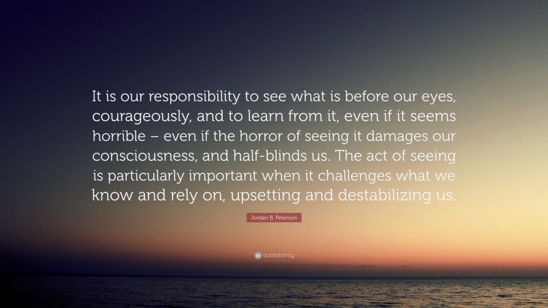 Jordan B. Peterson Quote: “It is our responsibility to see what is before our eyes, courageously, and to learn from it, even if it seems horrible – even if the horror of seeing it damages our consciousness, and half-blinds us. The act of seeing is particularly important when it challenges what we know and rely on, upsetting and destabilizing us.”