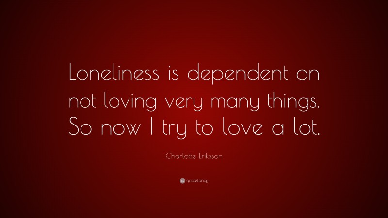 Charlotte Eriksson Quote: “Loneliness is dependent on not loving very many things. So now I try to love a lot.”