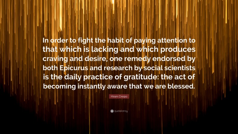 Hiram Crespo Quote: “In order to fight the habit of paying attention to that which is lacking and which produces craving and desire, one remedy endorsed by both Epicurus and research by social scientists is the daily practice of gratitude: the act of becoming instantly aware that we are blessed.”