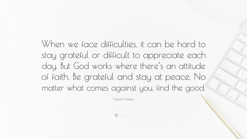 Victoria Osteen Quote: “When we face difficulties, it can be hard to stay grateful or difficult to appreciate each day. But God works where there’s an attitude of faith. Be grateful and stay at peace. No matter what comes against you, find the good.”