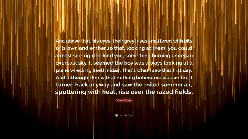 Ocean Vuong Quote: “And above that, his eyes: their grey irises smattered with bits of brown and ember so that, looking at them, you could almost see, right behind you, something burning under an overcast sky. It seemed the boy was always looking at a plane wrecking itself midair. That’s what I saw that first day. And although I knew that nothing behind me was on fire, I turned back anyway and saw the coiled summer air, sputtering with heat, rise over the razed fields.”