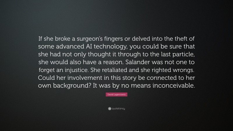 David Lagercrantz Quote: “If she broke a surgeon’s fingers or delved into the theft of some advanced AI technology, you could be sure that she had not only thought it through to the last particle, she would also have a reason. Salander was not one to forget an injustice. She retaliated and she righted wrongs. Could her involvement in this story be connected to her own background? It was by no means inconceivable.”