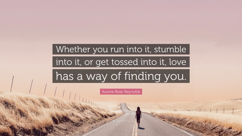 Aurora Rose Reynolds Quote: “Whether you run into it, stumble into it, or get tossed into it, love has a way of finding you.”