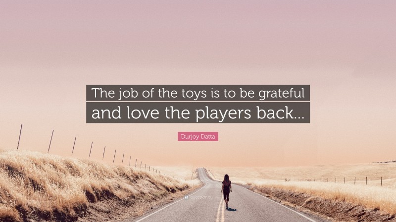 Durjoy Datta Quote: “The job of the toys is to be grateful and love the players back...”
