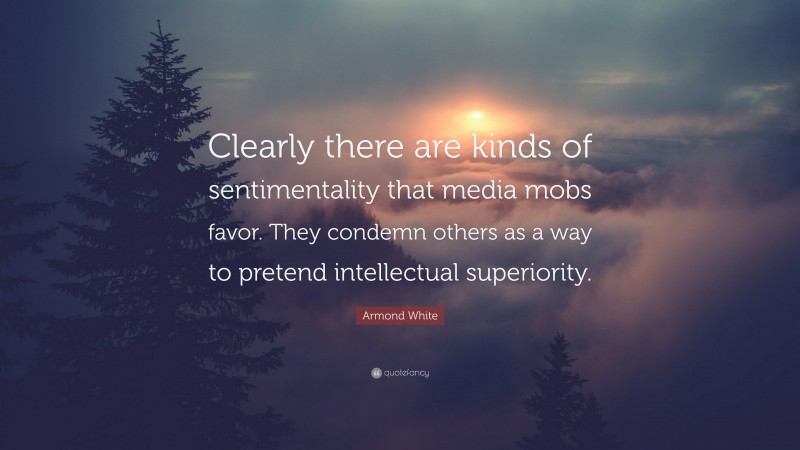 Armond White Quote: “Clearly there are kinds of sentimentality that media mobs favor. They condemn others as a way to pretend intellectual superiority.”